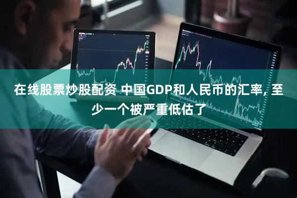 在线股票炒股配资 中国GDP和人民币的汇率, 至少一个被严重低估了