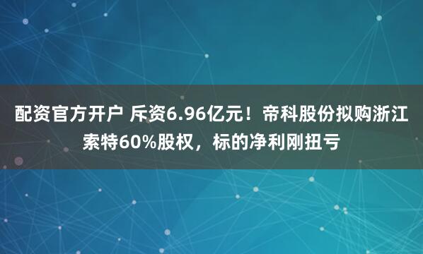 配资官方开户 斥资6.96亿元！帝科股份拟购浙江索特60%股权，标的净利刚扭亏