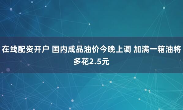 在线配资开户 国内成品油价今晚上调 加满一箱油将多花2.5元
