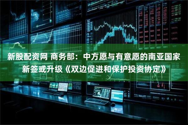 新股配资网 商务部：中方愿与有意愿的南亚国家新签或升级《双边促进和保护投资协定》