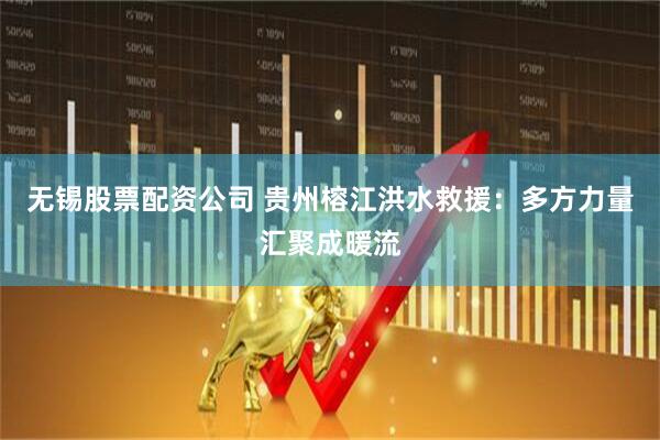 无锡股票配资公司 贵州榕江洪水救援：多方力量汇聚成暖流
