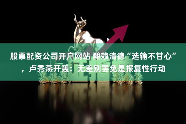 股票配资公司开户网站 酸赖清德“选输不甘心”，卢秀燕开轰：无差别罢免是报复性行动
