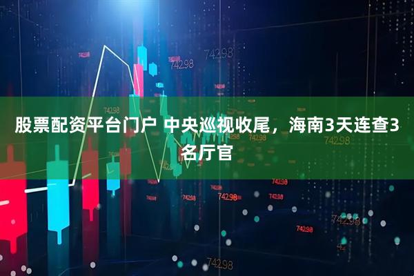 股票配资平台门户 中央巡视收尾，海南3天连查3名厅官