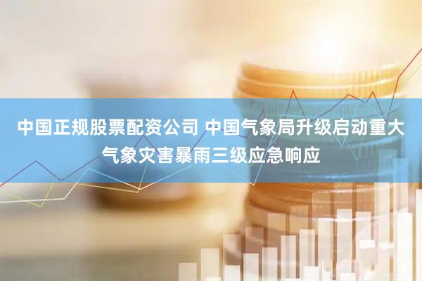 中国正规股票配资公司 中国气象局升级启动重大气象灾害暴雨三级应急响应