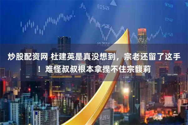 炒股配资网 杜建英是真没想到，宗老还留了这手！难怪叔叔根本拿捏不住宗馥莉