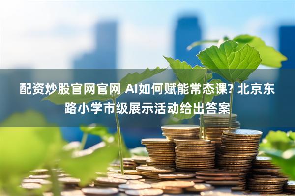 配资炒股官网官网 AI如何赋能常态课? 北京东路小学市级展示活动给出答案