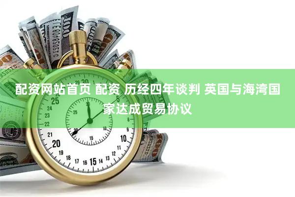 配资网站首页 配资 历经四年谈判 英国与海湾国家达成贸易协议