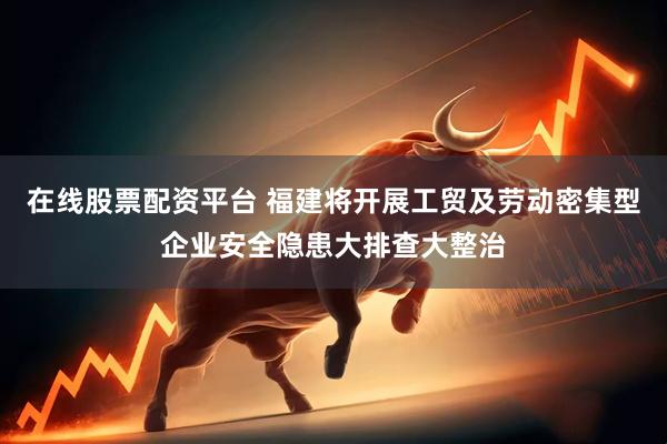 在线股票配资平台 福建将开展工贸及劳动密集型企业安全隐患大排查大整治